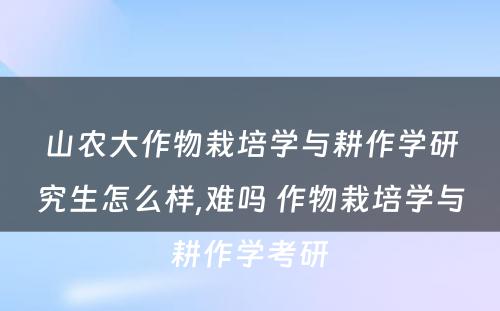 山农大作物栽培学与耕作学研究生怎么样,难吗 作物栽培学与耕作学考研