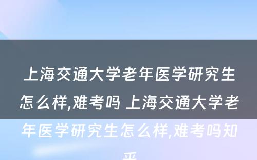 上海交通大学老年医学研究生怎么样,难考吗 上海交通大学老年医学研究生怎么样,难考吗知乎