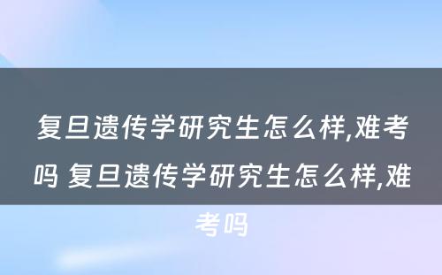 复旦遗传学研究生怎么样,难考吗 复旦遗传学研究生怎么样,难考吗