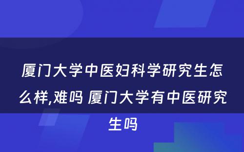 厦门大学中医妇科学研究生怎么样,难吗 厦门大学有中医研究生吗