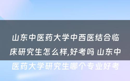 山东中医药大学中西医结合临床研究生怎么样,好考吗 山东中医药大学研究生哪个专业好考