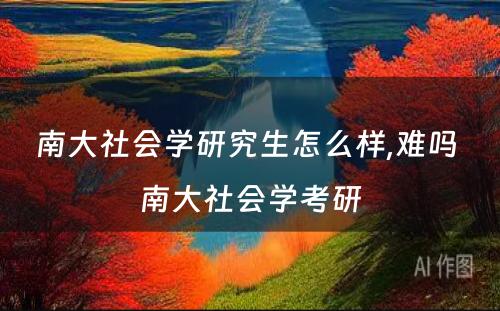 南大社会学研究生怎么样,难吗 南大社会学考研