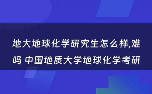 地大地球化学研究生怎么样,难吗 中国地质大学地球化学考研