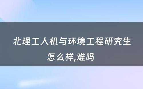 北理工人机与环境工程研究生怎么样,难吗 