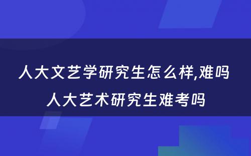 人大文艺学研究生怎么样,难吗 人大艺术研究生难考吗