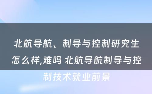 北航导航、制导与控制研究生怎么样,难吗 北航导航制导与控制技术就业前景