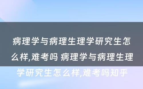 病理学与病理生理学研究生怎么样,难考吗 病理学与病理生理学研究生怎么样,难考吗知乎