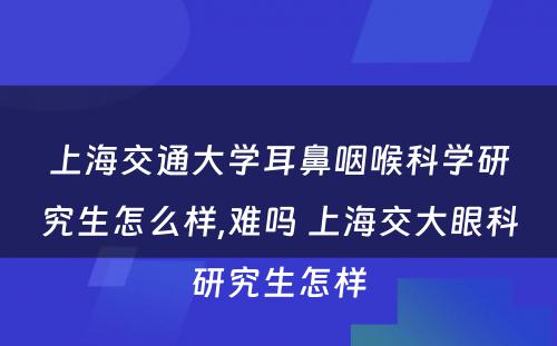 上海交通大学耳鼻咽喉科学研究生怎么样,难吗 上海交大眼科研究生怎样