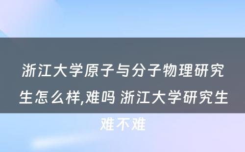 浙江大学原子与分子物理研究生怎么样,难吗 浙江大学研究生难不难