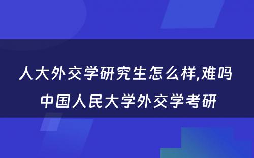 人大外交学研究生怎么样,难吗 中国人民大学外交学考研