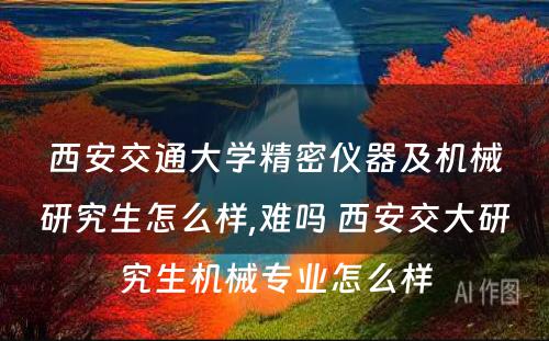 西安交通大学精密仪器及机械研究生怎么样,难吗 西安交大研究生机械专业怎么样