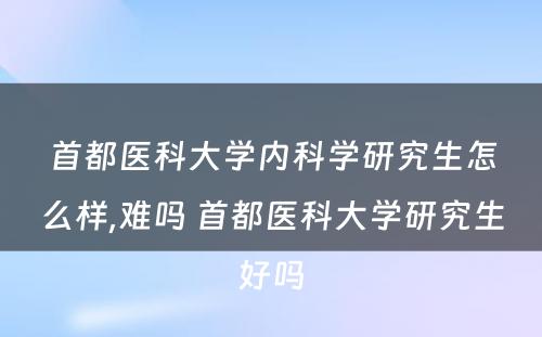 首都医科大学内科学研究生怎么样,难吗 首都医科大学研究生好吗