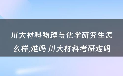 川大材料物理与化学研究生怎么样,难吗 川大材料考研难吗