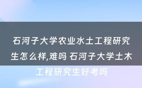 石河子大学农业水土工程研究生怎么样,难吗 石河子大学土木工程研究生好考吗