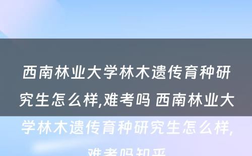 西南林业大学林木遗传育种研究生怎么样,难考吗 西南林业大学林木遗传育种研究生怎么样,难考吗知乎