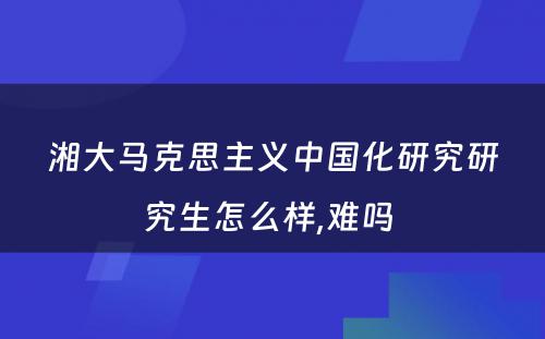 湘大马克思主义中国化研究研究生怎么样,难吗 