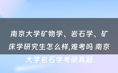 南京大学矿物学、岩石学、矿床学研究生怎么样,难考吗 南京大学岩石学考研真题