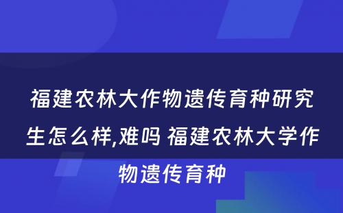 福建农林大作物遗传育种研究生怎么样,难吗 福建农林大学作物遗传育种