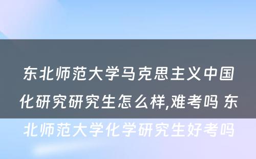 东北师范大学马克思主义中国化研究研究生怎么样,难考吗 东北师范大学化学研究生好考吗