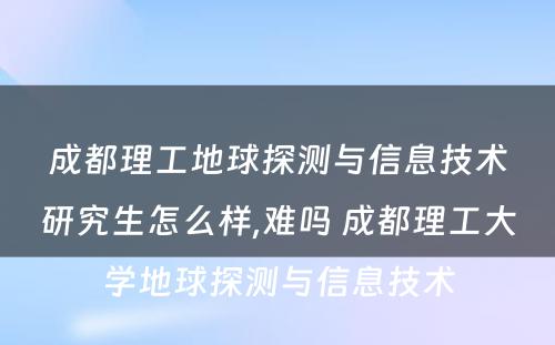 成都理工地球探测与信息技术研究生怎么样,难吗 成都理工大学地球探测与信息技术