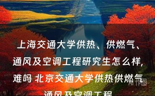 上海交通大学供热、供燃气、通风及空调工程研究生怎么样,难吗 北京交通大学供热供燃气通风及空调工程