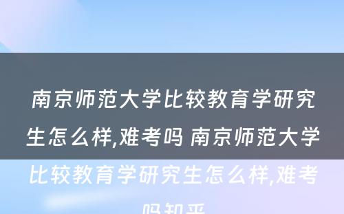 南京师范大学比较教育学研究生怎么样,难考吗 南京师范大学比较教育学研究生怎么样,难考吗知乎