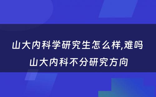 山大内科学研究生怎么样,难吗 山大内科不分研究方向