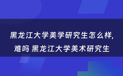 黑龙江大学美学研究生怎么样,难吗 黑龙江大学美术研究生