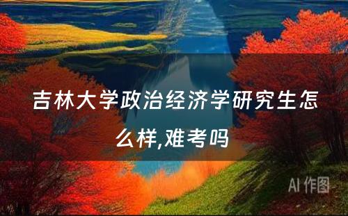 吉林大学政治经济学研究生怎么样,难考吗 