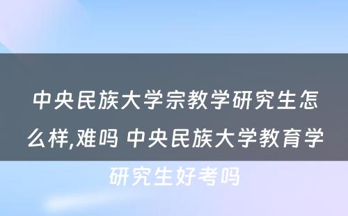 中央民族大学宗教学研究生怎么样,难吗 中央民族大学教育学研究生好考吗