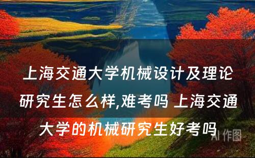 上海交通大学机械设计及理论研究生怎么样,难考吗 上海交通大学的机械研究生好考吗