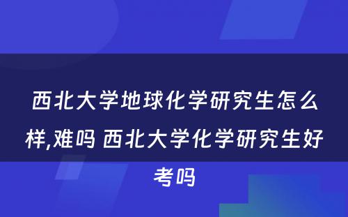 西北大学地球化学研究生怎么样,难吗 西北大学化学研究生好考吗