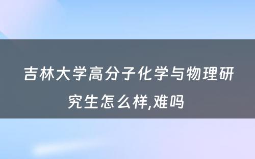 吉林大学高分子化学与物理研究生怎么样,难吗 