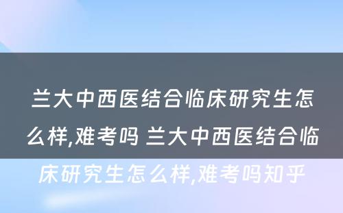 兰大中西医结合临床研究生怎么样,难考吗 兰大中西医结合临床研究生怎么样,难考吗知乎