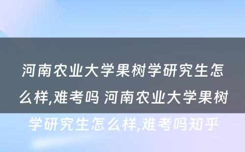 河南农业大学果树学研究生怎么样,难考吗 河南农业大学果树学研究生怎么样,难考吗知乎