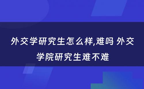 外交学研究生怎么样,难吗 外交学院研究生难不难