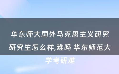 华东师大国外马克思主义研究研究生怎么样,难吗 华东师范大学考研难