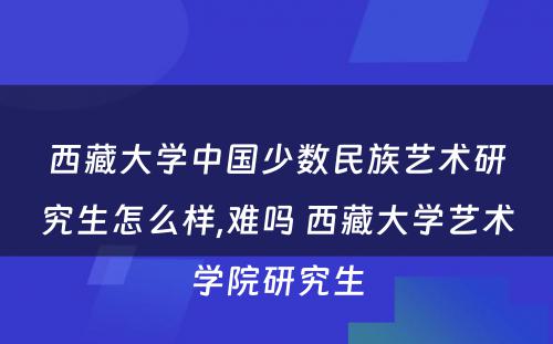 西藏大学中国少数民族艺术研究生怎么样,难吗 西藏大学艺术学院研究生