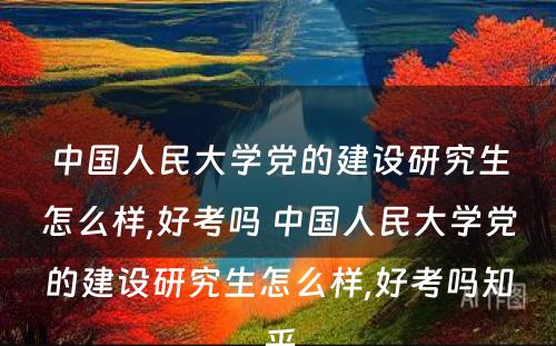 中国人民大学党的建设研究生怎么样,好考吗 中国人民大学党的建设研究生怎么样,好考吗知乎