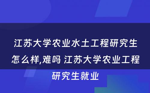 江苏大学农业水土工程研究生怎么样,难吗 江苏大学农业工程研究生就业