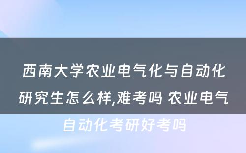 西南大学农业电气化与自动化研究生怎么样,难考吗 农业电气自动化考研好考吗