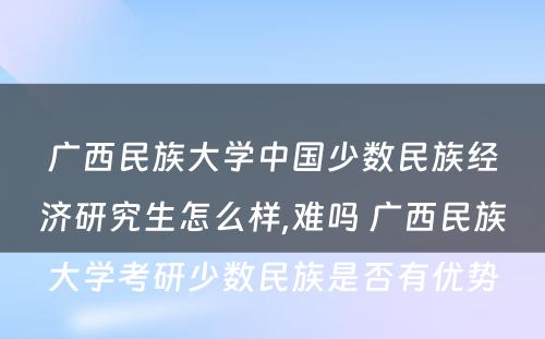 广西民族大学中国少数民族经济研究生怎么样,难吗 广西民族大学考研少数民族是否有优势