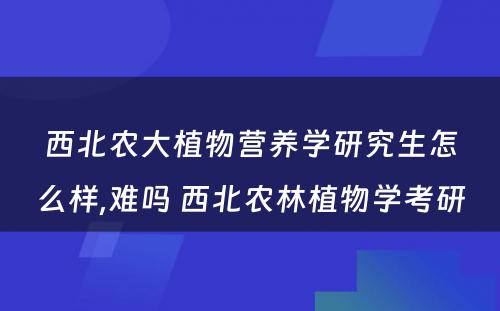 西北农大植物营养学研究生怎么样,难吗 西北农林植物学考研