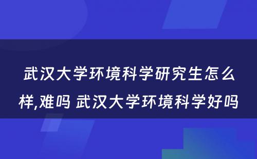 武汉大学环境科学研究生怎么样,难吗 武汉大学环境科学好吗