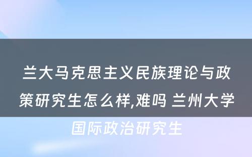 兰大马克思主义民族理论与政策研究生怎么样,难吗 兰州大学国际政治研究生