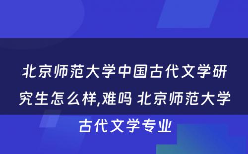 北京师范大学中国古代文学研究生怎么样,难吗 北京师范大学古代文学专业