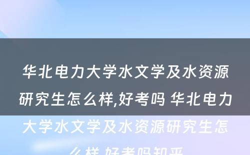 华北电力大学水文学及水资源研究生怎么样,好考吗 华北电力大学水文学及水资源研究生怎么样,好考吗知乎