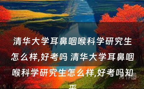 清华大学耳鼻咽喉科学研究生怎么样,好考吗 清华大学耳鼻咽喉科学研究生怎么样,好考吗知乎