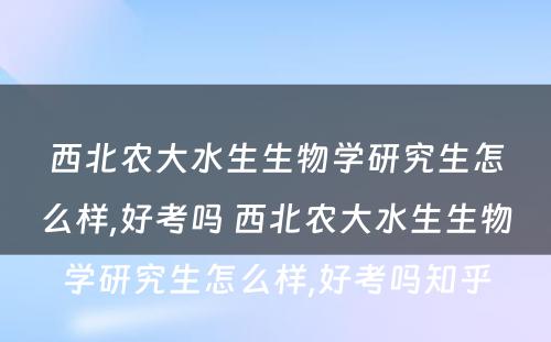 西北农大水生生物学研究生怎么样,好考吗 西北农大水生生物学研究生怎么样,好考吗知乎