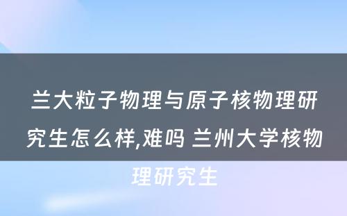 兰大粒子物理与原子核物理研究生怎么样,难吗 兰州大学核物理研究生